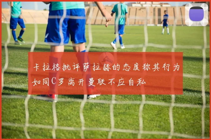 卡拉格批评萨拉赫的态度称其行为如同C罗离开曼联不应自私