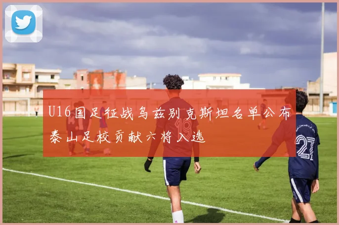 U16国足征战乌兹别克斯坦名单公布泰山足校贡献六将入选