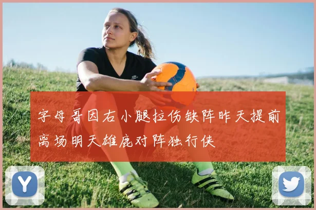 字母哥因右小腿拉伤缺阵昨天提前离场明天雄鹿对阵独行侠