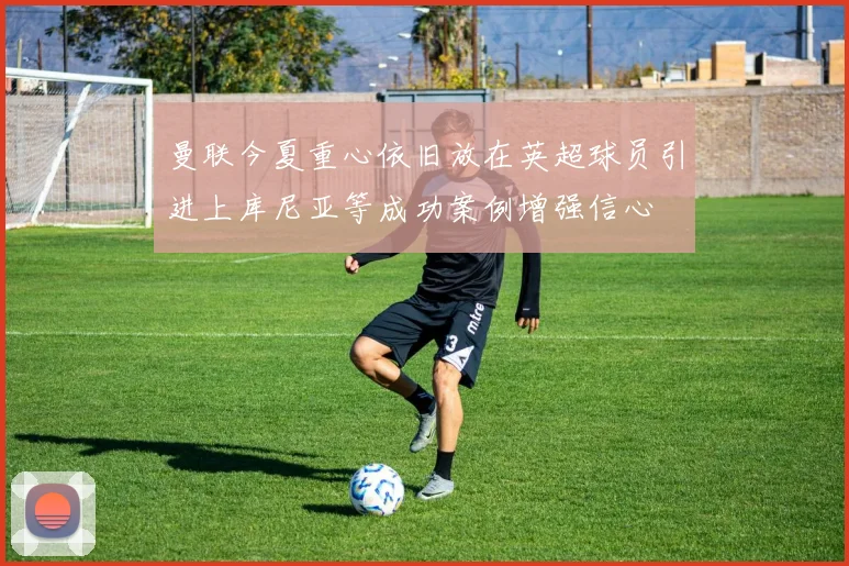 曼联今夏重心依旧放在英超球员引进上库尼亚等成功案例增强信心