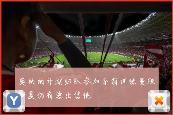 奥纳纳计划归队参加季前训练曼联今夏仍有意出售他