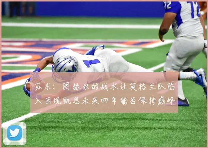 苏东：图赫尔的战术让英格兰队陷入困境凯恩未来四年能否保持巅峰状态