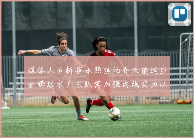 媒体人分析崔永熙焦泊乔未能适应杜锋战术广东队需加强内线实力以提升竞争力