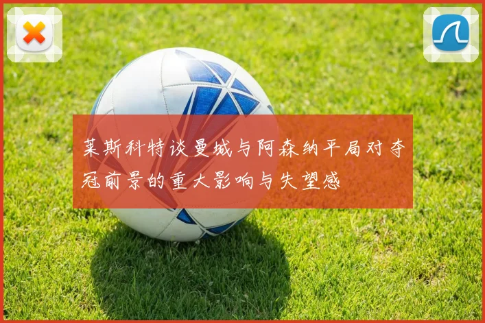 莱斯科特谈曼城与阿森纳平局对夺冠前景的重大影响与失望感