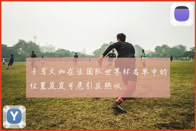 卡马文加在法国队世界杯名单中的位置岌岌可危引发热议