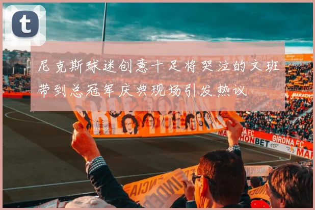 尼克斯球迷创意十足将哭泣的文班带到总冠军庆典现场引发热议