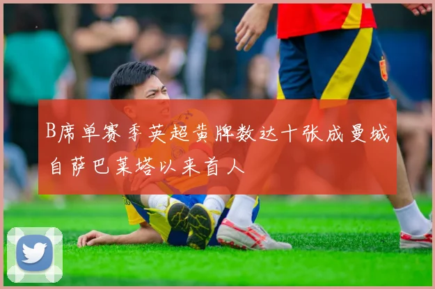 B席单赛季英超黄牌数达十张成曼城自萨巴莱塔以来首人