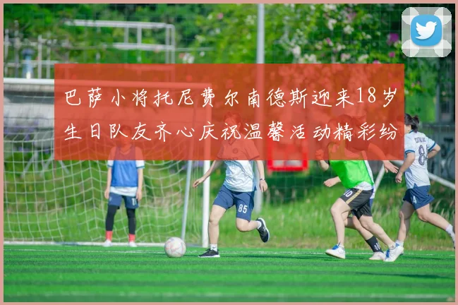 巴萨小将托尼费尔南德斯迎来18岁生日队友齐心庆祝温馨活动精彩纷呈