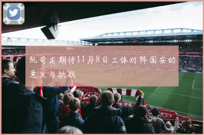 阮奇龙期待11月8日工体对阵国安的意义与挑战