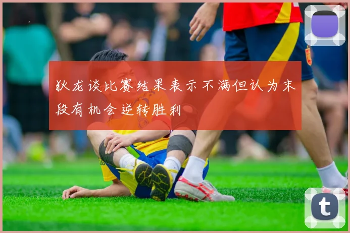 狄龙谈比赛结果表示不满但认为末段有机会逆转胜利