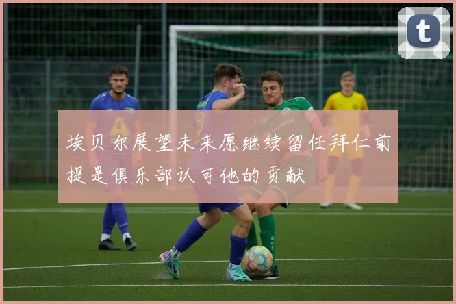 埃贝尔展望未来愿继续留任拜仁前提是俱乐部认可他的贡献