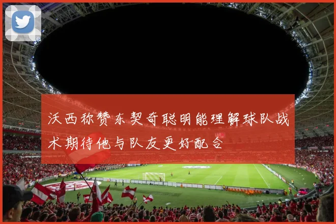 沃西称赞东契奇聪明能理解球队战术期待他与队友更好配合