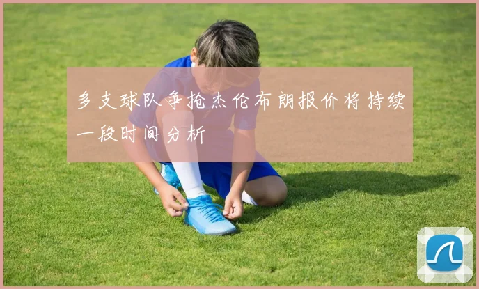 多支球队争抢杰伦布朗报价将持续一段时间分析