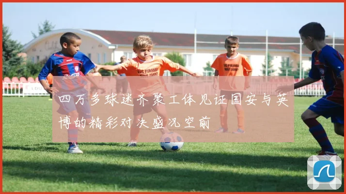 四万多球迷齐聚工体见证国安与英博的精彩对决盛况空前