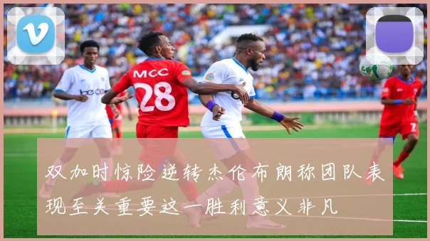 双加时惊险逆转杰伦布朗称团队表现至关重要这一胜利意义非凡