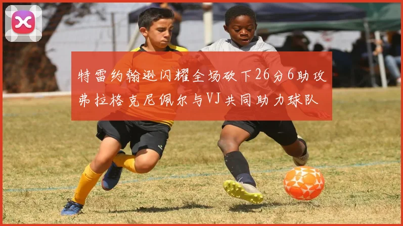 特雷约翰逊闪耀全场砍下26分6助攻弗拉格克尼佩尔与VJ共同助力球队表现出色