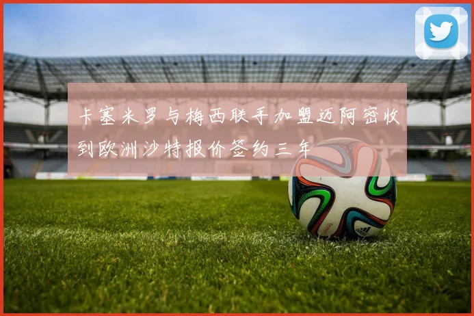 卡塞米罗与梅西联手加盟迈阿密收到欧洲沙特报价签约三年