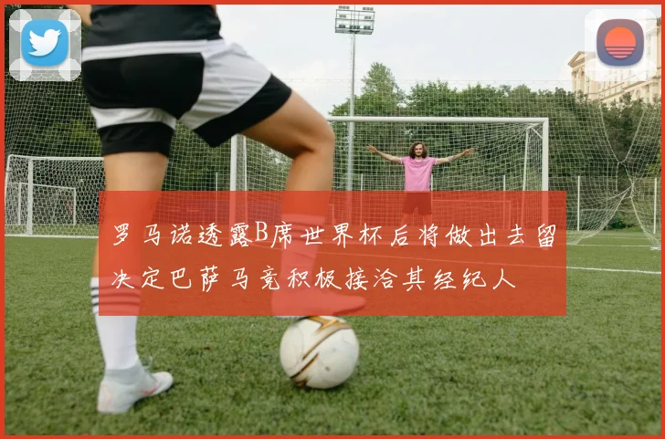 罗马诺透露B席世界杯后将做出去留决定巴萨马竞积极接洽其经纪人