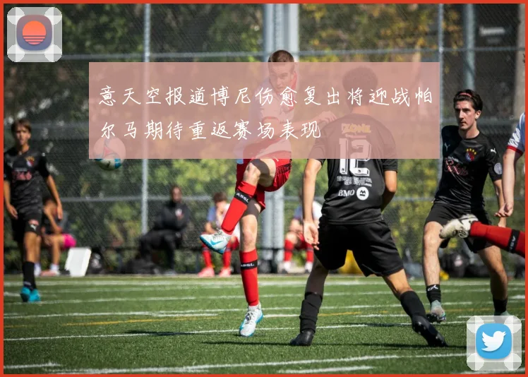 意天空报道博尼伤愈复出将迎战帕尔马期待重返赛场表现