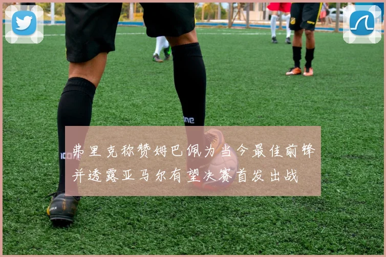 弗里克称赞姆巴佩为当今最佳前锋并透露亚马尔有望决赛首发出战