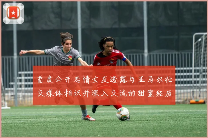 首度公开恋情女友透露与亚马尔社交媒体相识并深入交流的甜蜜经历