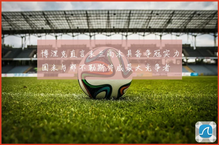 博涅克直言米兰尚未具备争冠实力国米与那不勒斯将成最大竞争者