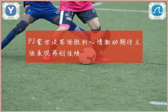 PJ霍尔谈客场胜利心情激动期待主场表现再创佳绩