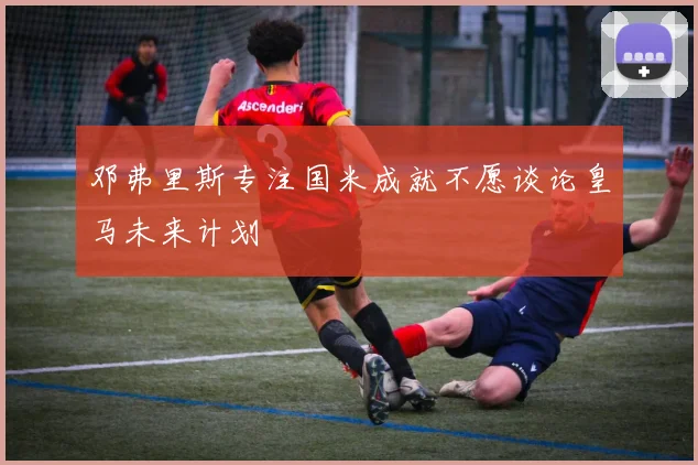 邓弗里斯专注国米成就不愿谈论皇马未来计划