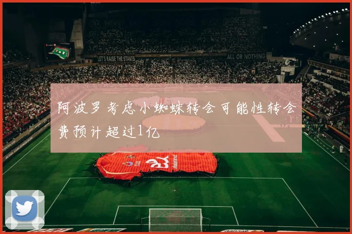 阿波罗考虑小蜘蛛转会可能性转会费预计超过1亿