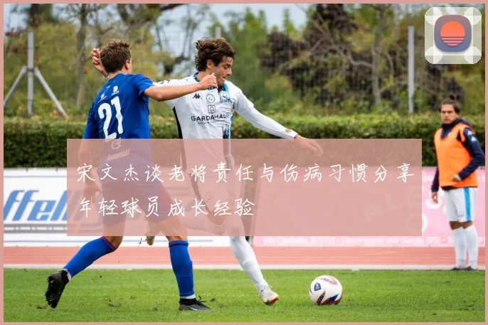 宋文杰谈老将责任与伤病习惯分享年轻球员成长经验
